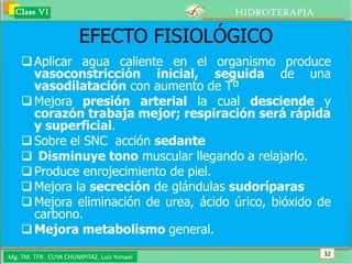 Clase VI                                 HIDROTERAPIA

                      EFECTO FISIOLÓGICO
     Aplicar agua caliente en el organismo produce
      vasoconstricción inicial, seguida de una
      vasodilatación con aumento de Tº
     Mejora presión arterial la cual desciende y
      corazón trabaja mejor; respiración será rápida
      y superficial.
     Sobre el SNC acción sedante
     Disminuye tono muscular llegando a relajarlo.
     Produce enrojecimiento de piel.
     Mejora la secreción de glándulas sudoríparas
     Mejora eliminación de urea, ácido úrico, bióxido de
      carbono.
     Mejora metabolismo general.

Mg. TM. TFR. CUYA CHUMPITAZ, Luis Ysmael                  32
 