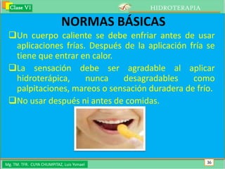 Clase VI                                 HIDROTERAPIA

                            NORMAS BÁSICAS
 Un cuerpo caliente se debe enfriar antes de usar
  aplicaciones frías. Después de la aplicación fría se
  tiene que entrar en calor.
 La sensación debe ser agradable al aplicar
  hidroterápica,     nunca    desagradables     como
  palpitaciones, mareos o sensación duradera de frío.
 No usar después ni antes de comidas.




Mg. TM. TFR. CUYA CHUMPITAZ, Luis Ysmael                  36
 