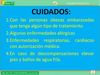 Clase VI                                 HIDROTERAPIA


                                 CUIDADOS:
    1.Con las personas obesas embarazadas
      que tenga algún tipo de tratamiento
    2.Algunas enfermedades alérgicas
    3.Enfermedades respiratorias, cardiacos
      con autorización médica.
    4.En caso de descompensaciones elevar
      pies y baños de agua fría.

Mg. TM. TFR. CUYA CHUMPITAZ, Luis Ysmael                  37
 