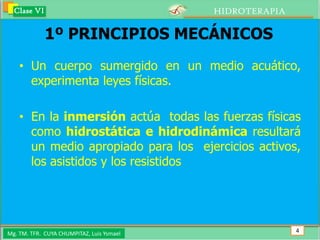 Clase VI                                 HIDROTERAPIA

             1º PRINCIPIOS MECÁNICOS
    • Un cuerpo sumergido en un medio acuático,
      experimenta leyes físicas.

    • En la inmersión actúa todas las fuerzas físicas
      como hidrostática e hidrodinámica resultará
      un medio apropiado para los ejercicios activos,
      los asistidos y los resistidos




Mg. TM. TFR. CUYA CHUMPITAZ, Luis Ysmael                  4
 