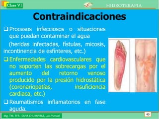 Clase VI                                   HIDROTERAPIA

                    Contraindicaciones
 Procesos infecciosos o situaciones
   que puedan contaminar el agua
  (heridas infectadas, fístulas, micosis,
incontinencia de esfínteres, etc.)
 Enfermedades cardiovasculares que
   no soporten las sobrecargas por el
   aumento      del   retorno      venoso
   producido por la presión hidrostática
   (coronariopatías,         insuficiencia
   cardiaca, etc.)
 Reumatismos inflamatorios en fase
   aguda.
Mg. TM. TFR. CUYA CHUMPITAZ, Luis Ysmael                    40
 