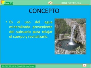 Clase VI                                  HIDROTERAPIA


                                 CONCEPTO
    • Es el uso del agua
      mineralizada proveniente
      del subsuelo para relajar
      el cuerpo y revitalizarlo.




Mg. TM. TFR. CUYA CHUMPITAZ, Luis Ysmael                   42
 