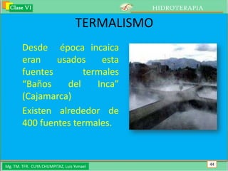 Clase VI                                 HIDROTERAPIA

                                  TERMALISMO
        Desde época incaica
        eran    usados    esta
        fuentes       termales
        “Baños    del    Inca”
        (Cajamarca)
        Existen alrededor de
        400 fuentes termales.



Mg. TM. TFR. CUYA CHUMPITAZ, Luis Ysmael                  44
 