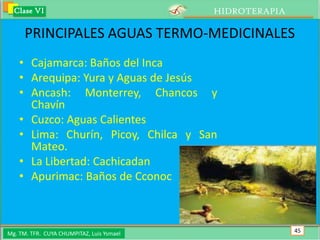 Clase VI                                 HIDROTERAPIA

      PRINCIPALES AGUAS TERMO-MEDICINALES
    • Cajamarca: Baños del Inca
    • Arequipa: Yura y Aguas de Jesús
    • Ancash: Monterrey, Chancos y
      Chavín
    • Cuzco: Aguas Calientes
    • Lima: Churín, Picoy, Chilca y San
      Mateo.
    • La Libertad: Cachicadan
    • Apurimac: Baños de Cconoc



Mg. TM. TFR. CUYA CHUMPITAZ, Luis Ysmael                  45
 