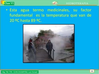Clase VI                                 HIDROTERAPIA

    • Esta agua termo medicinales, su factor
      fundamental es la temperatura que van de
      20 ºC hasta 89 ºC.




Mg. TM. TFR. CUYA CHUMPITAZ, Luis Ysmael                  46
 