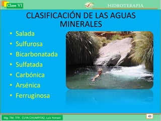 Clase VI                                 HIDROTERAPIA

               CLASIFICACIÓN DE LAS AGUAS
                       MINERALES
    •   Salada
    •   Sulfurosa
    •   Bicarbonatada
    •   Sulfatada
    •   Carbónica
    •   Arsénica
    •   Ferruginosa

Mg. TM. TFR. CUYA CHUMPITAZ, Luis Ysmael                  49
 
