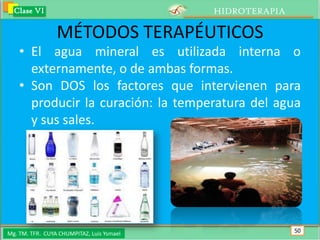 Clase VI                                 HIDROTERAPIA

                 MÉTODOS TERAPÉUTICOS
    • El agua mineral es utilizada interna o
      externamente, o de ambas formas.
    • Son DOS los factores que intervienen para
      producir la curación: la temperatura del agua
      y sus sales.




Mg. TM. TFR. CUYA CHUMPITAZ, Luis Ysmael                  50
 