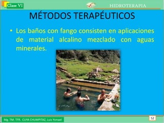 Clase VI                                 HIDROTERAPIA

                 MÉTODOS TERAPÉUTICOS
    • Los baños con fango consisten en aplicaciones
      de material alcalino mezclado con aguas
      minerales.




Mg. TM. TFR. CUYA CHUMPITAZ, Luis Ysmael                  52
 