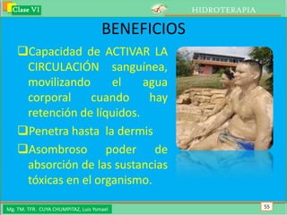 Clase VI                                        HIDROTERAPIA

                                     BENEFICIOS
    Capacidad de ACTIVAR LA
     CIRCULACIÓN sanguínea,
     movilizando      el    agua
     corporal     cuando     hay
     retención de líquidos.
    Penetra hasta la dermis
    Asombroso poder de
     absorción de las sustancias
     tóxicas en el organismo.

Mg. TM. TFR. CUYA CHUMPITAZ, Luis Ysmael                         55
 