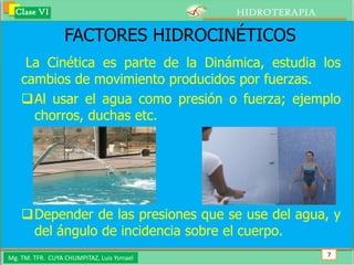 Clase VI                                 HIDROTERAPIA

                  FACTORES HIDROCINÉTICOS
     La Cinética es parte de la Dinámica, estudia los
    cambios de movimiento producidos por fuerzas.
    Al usar el agua como presión o fuerza; ejemplo
      chorros, duchas etc.




    Depender de las presiones que se use del agua, y
     del ángulo de incidencia sobre el cuerpo.
Mg. TM. TFR. CUYA CHUMPITAZ, Luis Ysmael                  7
 