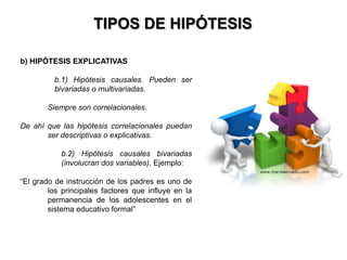 TIPOS DE HIPÓTESIS

b) HIPÓTESIS EXPLICATIVAS

         b.1) Hipótesis causales. Pueden ser
         bivariadas o multivariadas.

       Siempre son correlacionales.

De ahí que las hipótesis correlacionales puedan
       ser descriptivas o explicativas.

           b.2) Hipótesis causales bivariadas
           (involucran dos variables). Ejemplo:

“El grado de instrucción de los padres es uno de
        los principales factores que influye en la
        permanencia de los adolescentes en el
        sistema educativo formal”
 