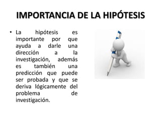 IMPORTANCIA DE LA HIPÓTESIS
• La       hipótesis  es
  importante por que
  ayuda a darle una
  dirección       a    la
  investigación, además
  es      también    una
  predicción que puede
  ser probada y que se
  deriva lógicamente del
  problema            de
  investigación.
 