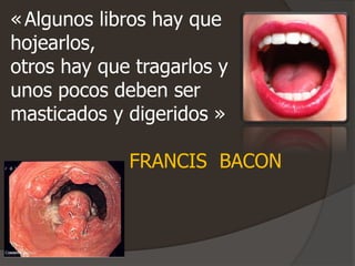 «Algunos libros hay que
hojearlos,
otros hay que tragarlos y
unos pocos deben ser
masticados y digeridos »
FRANCIS BACON
 