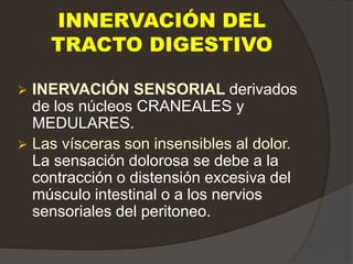 INNERVACIÓN DEL
TRACTO DIGESTIVO
 INERVACIÓN SENSORIAL derivados
de los núcleos CRANEALES y
MEDULARES.
 Las vísceras son insensibles al dolor.
La sensación dolorosa se debe a la
contracción o distensión excesiva del
músculo intestinal o a los nervios
sensoriales del peritoneo.
 
