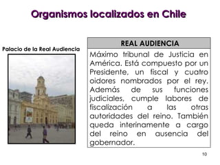 Organismos localizados en Chile REAL AUDIENCIA Máximo tribunal de Justicia en América. Está compuesto por un Presidente, un fiscal y cuatro oidores nombrados por el rey. Además de sus funciones judiciales, cumple labores de fiscalización a las otras autoridades del reino. También queda interinamente a cargo del reino en ausencia del gobernador. Palacio de la Real Audiencia 