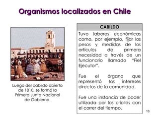 Organismos localizados en Chile CABILDO Tuvo labores económicas como, por ejemplo, fijar los pesos y medidas de los artículos de primera necesidad a través de un funcionario llamado “Fiel Ejecutor”.  Fue el órgano que representó los intereses directos de la comunidad.  Fue una instancia de poder utilizada por los criollos con el correr del tiempo. Luego del cabildo abierto de 1810, se formó la Primera Junta Nacional de Gobierno. 