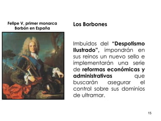 Los Borbones   Imbuidos del  “Despotismo Ilustrado”,  impondrán en sus reinos un nuevo sello e implementarán una serie de  reformas económicas y administrativas  que buscarán asegurar el control sobre sus dominios de ultramar. Felipe V, primer monarca Borbón en España 