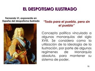 “ Todo para el pueblo, pero sin el pueblo” Concepto político vinculado a algunas monarquías del siglo XVIII. Se considera como la utilización de la ideología de la Ilustración, por parte de algunos regímenes de Monarquía absoluta, para mantener su sistema de poder.  EL DESPOTISMO ILUSTRADO Fernando VI, exponente en España del despotismo ilustrado 