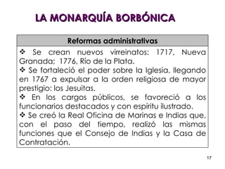 LA MONARQUÍA BORBÓNICA Reformas administrativas Se crean nuevos virreinatos: 1717, Nueva Granada;  1776, Río de la Plata. Se fortaleció el poder sobre la Iglesia, llegando en 1767 a expulsar a la orden religiosa de mayor prestigio: los Jesuitas. En los cargos públicos, se favoreció a los funcionarios destacados y con espíritu ilustrado. Se creó la Real Oficina de Marinas e Indias que, con el paso del tiempo, realizó las mismas funciones que el Consejo de Indias y la Casa de Contratación. 