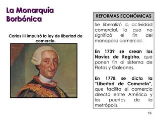 La Monarquía Borbónica REFORMAS ECONÓMICAS Se liberalizó la actividad comercial, lo que no significó el fin del monopolio comercial. En 1739 se crean los Navíos de Registro , que ponen fin al sistema de Flotas y Galeones. En 1778 se dicta la “Libertad de Comercio”,  que facilita el comercio directo entre América y los puertos de la metrópolis.  Carlos III impulsó la ley de libertad de comercio. 