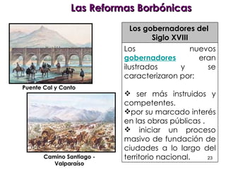 Las Reformas Borbónicas Puente Cal y Canto Camino Santiago - Valparaíso Los gobernadores del  Siglo XVIII Los nuevos  gobernadores  eran ilustrados y se caracterizaron por: ser más instruidos y competentes. por su marcado interés en las obras públicas . iniciar un proceso masivo de fundación de ciudades a lo largo del territorio nacional.  