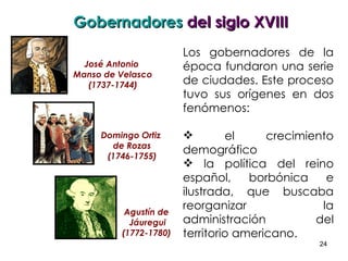 Los gobernadores de la época fundaron una serie de ciudades. Este proceso tuvo sus orígenes en dos fenómenos:  el crecimiento demográfico  la política del reino español, borbónica e ilustrada, que buscaba reorganizar la administración del territorio americano. Gobernadores  del siglo XVIII José Antonio  Manso de Velasco (1737-1744) Domingo Ortiz  de Rozas (1746-1755) Agustín de  Jáuregui (1772-1780)  