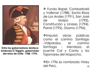 Fundo Illapel, Combarbalá y Vallenar (1788), Santa Rosa de Los Andes (1791), San José de Maipo (1792), Constitución y Linares (1794), Parral (1795), Osorno (1796). Impulsó obras públicas como el camino Santiago -Valparaíso, el camino Santiago - Mendoza, el puente Cal y Canto y los Tajamares del Mapocho. En 1796 es nombrado Virrey del Perú. Entre los gobernadores destaca  Ambrosio O´Higgins, gobernador  del reino de Chile  1788 -1796. 