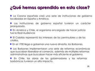 La Corona española creó una serie de instituciones de gobierno localizadas en España y América.  Las instituciones de gobierno español tuvieron un carácter jerarquizado. En América y Chile, el organismo encargado de hacer justicia fue la Real Audiencia El Cabildo representó los intereses de los peninsulares y de los criollos. En el 1700 llega a gobernar una nueva dinastía, los Borbones. Los Borbones implementaron una serie de reformas económicas que buscaban liberalizar el comercio, además de múltiples reformas  administrativas que buscaban hacer más eficiente el gobierno. En Chile, las obras de los gobernadores y las reformas borbónicas tuvieron un alto impacto.  ¿Qué hemos aprendido en esta clase? 