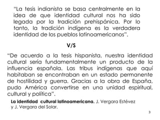 “ La tesis indianista se basa centralmente en la idea de que identidad cultural nos ha sido legada por la tradición prehispánica. Por lo tanto, la tradición indígena es la verdadera identidad de los pueblos latinoamericanos”. V/S “ De acuerdo a la tesis hispanista, nuestra identidad cultural sería fundamentalmente un producto de la influencia española. Las tribus indígenas que aquí habitaban se encontraban en un estado permanente de hostilidad y guerra. Gracias a la obra de España, pudo América convertirse en una unidad espiritual, cultural y política”. La identidad  cultural latinoamericana.  J. Vergara Estévez  y J. Vergara del Solar. 