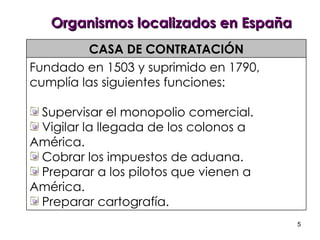 Organismos localizados en España CASA DE CONTRATACIÓN Fundado en 1503 y suprimido en 1790, cumplía las siguientes funciones: Supervisar el monopolio comercial. Vigilar la llegada de los colonos a América. Cobrar los impuestos de aduana. Preparar a los pilotos que vienen a América. Preparar cartografía. 