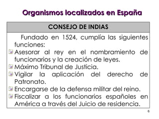 Organismos localizados en España CONSEJO DE INDIAS Fundado en 1524, cumplía las siguientes funciones:  Asesorar al rey en el nombramiento de funcionarios y la creación de leyes. Máximo Tribunal de Justicia.  Vigilar la aplicación del derecho de Patronato. Encargarse de la defensa militar del reino. Fiscalizar a los funcionarios españoles en América a través del Juicio de residencia. 