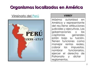 Organismos localizados en América VIRREY Máxima autoridad en América y representante del rey.Tiene atribuciones judiciales y ejecutivas. Las gobernaciones y las capitanías generales están bajo su tuición. Tienen funciones como manejar rentas reales, cobrar los impuestos, nombrar funcionarios, ejercer el derecho de Patronato y dictar  reglamentos.  Virreinato del  Perú 
