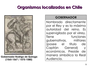Organismos localizados en Chile Nombrado directamente por el Rey y es la máxima autoridad del reino. Es supervigilado por el virrey. Tiene funciones gubernativas, militares (posee el título de Capitán General) y económicas. Preside de manera simbólica la Real Audiencia. GOBERNADOR Gobernador Rodrigo de Quiroga (1565-1567 / 1575-1580)  