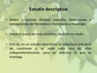 Estudio descriptivo
• Miden o evalúan diversos aspectos, dimensiones o
componentes del fenómeno o fenómenos a investigar.
• Desde el punto de vista científico, describir es medir.
• Esto es, en un estudio descriptivo se selecciona una serie
de cuestiones y se mide cada una de ellas
independientemente, para así describir lo que se
investiga.

 