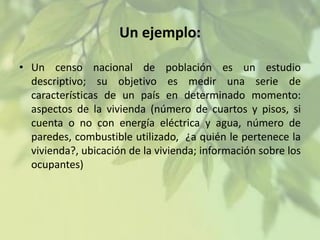 Un ejemplo:
• Un censo nacional de población es un estudio
descriptivo; su objetivo es medir una serie de
características de un país en determinado momento:
aspectos de la vivienda (número de cuartos y pisos, si
cuenta o no con energía eléctrica y agua, número de
paredes, combustible utilizado, ¿a quién le pertenece la
vivienda?, ubicación de la vivienda; información sobre los
ocupantes)

 
