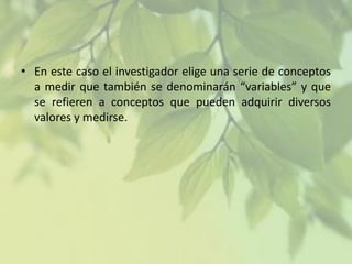 • En este caso el investigador elige una serie de conceptos
a medir que también se denominarán “variables” y que
se refieren a conceptos que pueden adquirir diversos
valores y medirse.

 