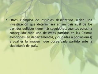 • Otros ejemplos de estudios descriptivos serían una
investigación que determinará en un país cuál de los
partidos políticos tiene más seguidores, cuántos votos ha
conseguido cada uno de estos partidos en las últimas
elecciones (en departamentos, y ciudades o poblaciones)
y cuál es la imagen que posee cada partido ante la
ciudadanía del país.

 