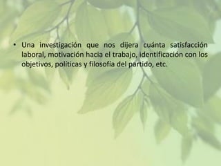 • Una investigación que nos dijera cuánta satisfacción
laboral, motivación hacia el trabajo, identificación con los
objetivos, políticas y filosofía del partido, etc.

 