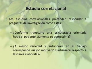 Estudio correlacional
• Los estudios correlacionales pretenden responder a
preguntas de investigación como éstas:

– ¿Conforme transcurre una psicoterapia orientada
hacia el paciente, aumenta su autoestima?
– ¿A mayor variedad y autonomía en el trabajo
corresponde mayor motivación intrínseca respecto a
las tareas laborales?

 
