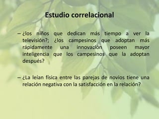 Estudio correlacional
– ¿los niños que dedican más tiempo a ver la
televisión?; ¿los campesinos que adoptan más
rápidamente una innovación poseen mayor
inteligencia que los campesinos que la adoptan
después?
– ¿La leían física entre las parejas de novios tiene una
relación negativa con la satisfacción en la relación?

 