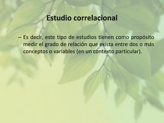 Estudio correlacional
– Es decir, este tipo de estudios tienen como propósito
medir el grado de relación que exista entre dos o más
conceptos o variables (en un contexto particular).

 