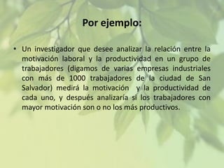 Por ejemplo:
• Un investigador que desee analizar la relación entre la
motivación laboral y la productividad en un grupo de
trabajadores (digamos de varias empresas industriales
con más de 1000 trabajadores de la ciudad de San
Salvador) medirá la motivación y la productividad de
cada uno, y después analizaría si los trabajadores con
mayor motivación son o no los más productivos.

 