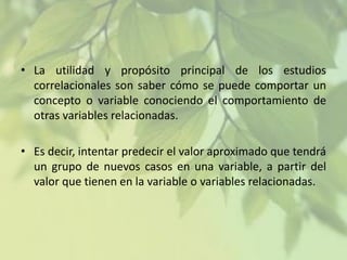 • La utilidad y propósito principal de los estudios
correlacionales son saber cómo se puede comportar un
concepto o variable conociendo el comportamiento de
otras variables relacionadas.
• Es decir, intentar predecir el valor aproximado que tendrá
un grupo de nuevos casos en una variable, a partir del
valor que tienen en la variable o variables relacionadas.

 