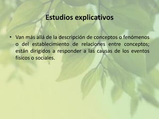 Estudios explicativos
• Van más allá de la descripción de conceptos o fenómenos
o del establecimiento de relaciones entre conceptos;
están dirigidos a responder a las causas de los eventos
físicos o sociales.

 