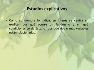 Estudios explicativos
• Como su nombre lo indica, su interés se centra en
explicar por qué ocurre un fenómeno y en qué
condiciones se da éste, o por qué dos o más variables
están relacionadas.

 