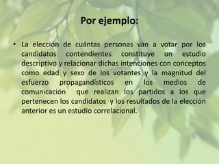 Por ejemplo:
• La elección de cuántas personas van a votar por los
candidatos contendientes constituye un estudio
descriptivo y relacionar dichas intenciones con conceptos
como edad y sexo de los votantes y la magnitud del
esfuerzo propagandísticos en los medios de
comunicación que realizan los partidos a los que
pertenecen los candidatos y los resultados de la elección
anterior es un estudio correlacional.

 