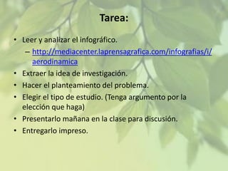 Tarea:
• Leer y analizar el infográfico.
– http://mediacenter.laprensagrafica.com/infografias/i/
aerodinamica
• Extraer la idea de investigación.
• Hacer el planteamiento del problema.
• Elegir el tipo de estudio. (Tenga argumento por la
elección que haga)
• Presentarlo mañana en la clase para discusión.
• Entregarlo impreso.

 