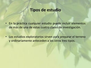 Tipos de estudio
• En la práctica cualquier estudio puede incluir elementos
de más de una de estas cuatro clases de investigación.
• Los estudios exploratorios sirven para preparar el terreno
y ordinariamente anteceden a los otros tres tipos.

 