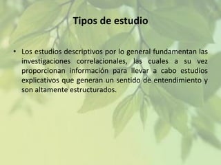 Tipos de estudio
• Los estudios descriptivos por lo general fundamentan las
investigaciones correlacionales, las cuales a su vez
proporcionan información para llevar a cabo estudios
explicativos que generan un sentido de entendimiento y
son altamente estructurados.

 