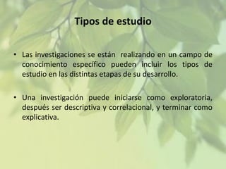 Tipos de estudio
• Las investigaciones se están realizando en un campo de
conocimiento específico pueden incluir los tipos de
estudio en las distintas etapas de su desarrollo.
• Una investigación puede iniciarse como exploratoria,
después ser descriptiva y correlacional, y terminar como
explicativa.

 